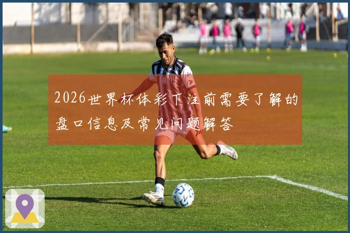2026世界杯体彩下注前需要了解的盘口信息及常见问题解答