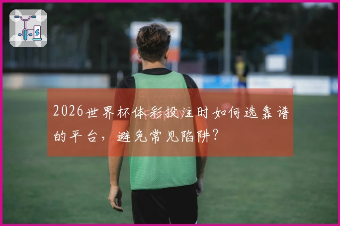 2026世界杯体彩投注时如何选靠谱的平台，避免常见陷阱？