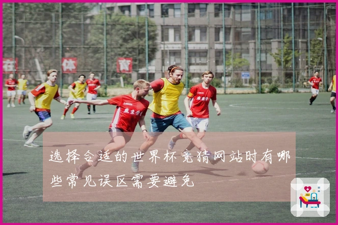 选择合适的世界杯竞猜网站时有哪些常见误区需要避免